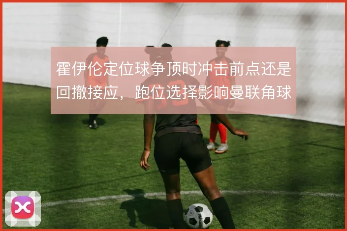 霍伊伦定位球争顶时冲击前点还是回撤接应,跑位选择影响曼联角球层次