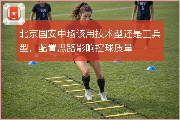 北京国安中场该用技术型还是工兵型，配置思路影响控球质量