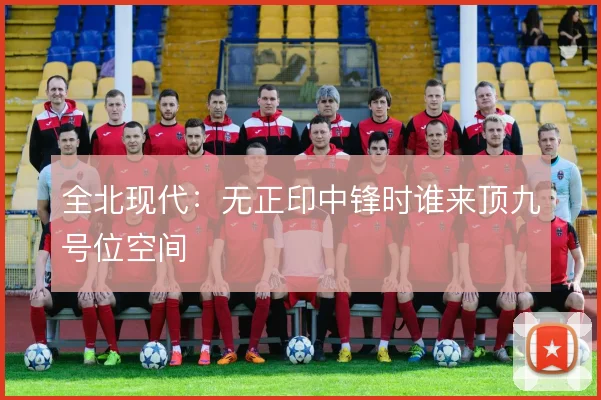 全北现代:无正印中锋时谁来顶九号位空间