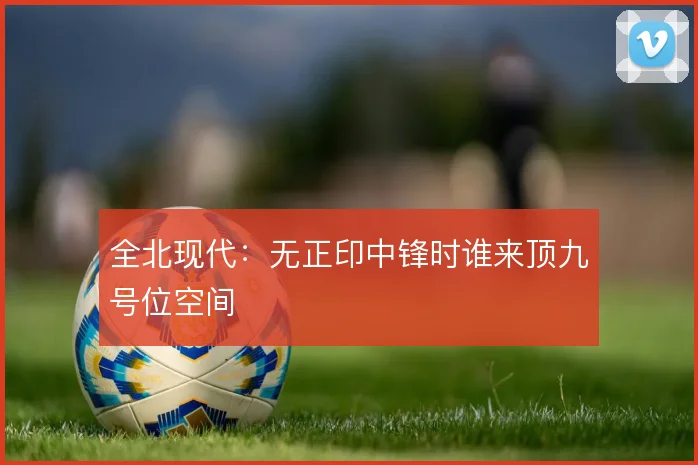 全北现代:无正印中锋时谁来顶九号位空间