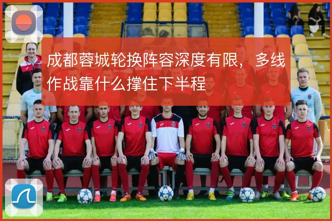 成都蓉城轮换阵容深度有限,多线作战靠什么撑住下半程