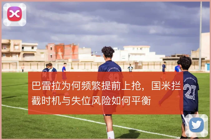 巴雷拉为何频繁提前上抢,国米拦截时机与失位风险如何平衡