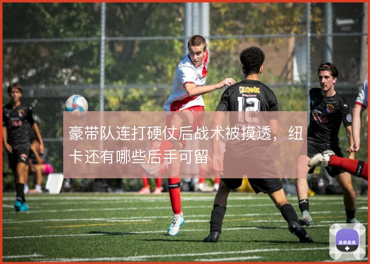 豪带队连打硬仗后战术被摸透，纽卡还有哪些后手可留