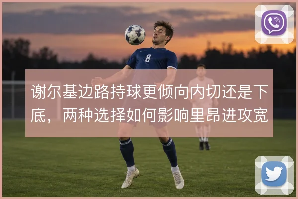 谢尔基边路持球更倾向内切还是下底,两种选择如何影响里昂进攻宽度