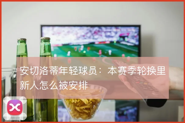 安切洛蒂年轻球员：本赛季轮换里新人怎么被安排