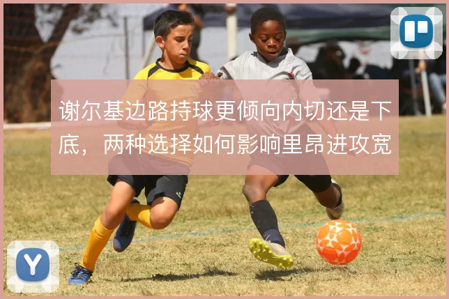 谢尔基边路持球更倾向内切还是下底，两种选择如何影响里昂进攻宽度