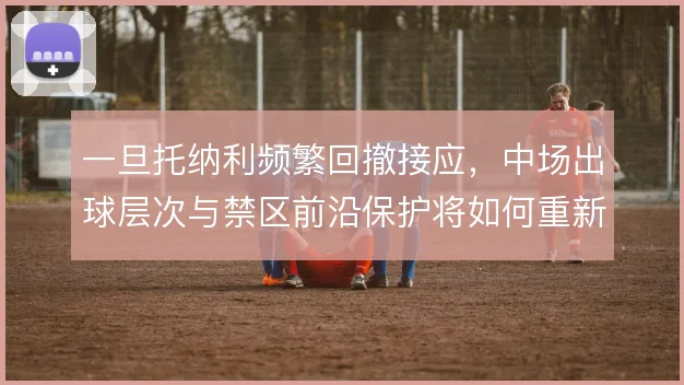 一旦托纳利频繁回撤接应，中场出球层次与禁区前沿保护将如何重新分配