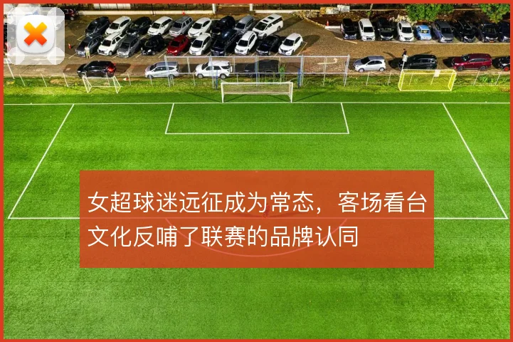 女超球迷远征成为常态,客场看台文化反哺了联赛的品牌认同