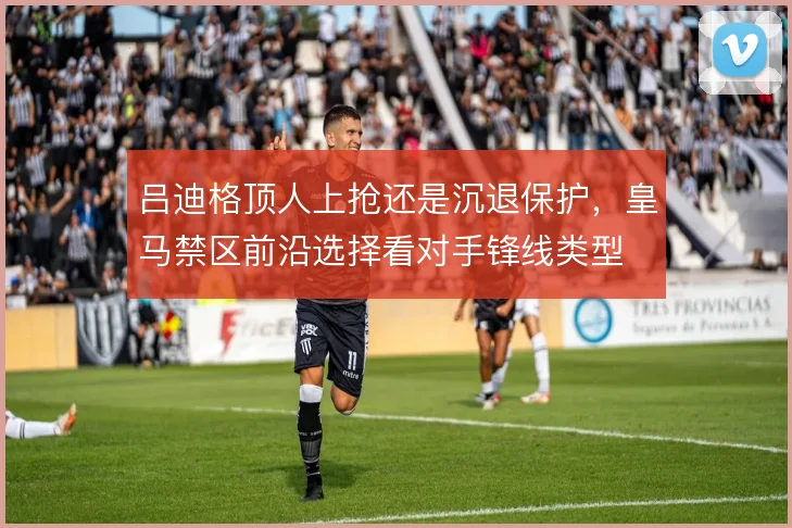吕迪格顶人上抢还是沉退保护,皇马禁区前沿选择看对手锋线类型