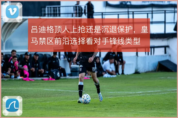 吕迪格顶人上抢还是沉退保护,皇马禁区前沿选择看对手锋线类型